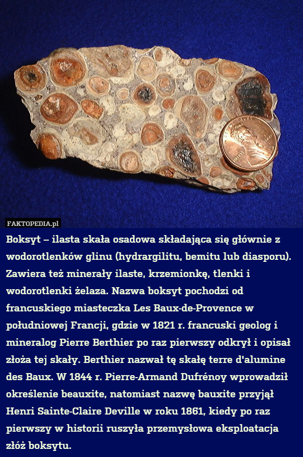 Boksyt – ilasta skała osadowa składająca się głównie z wodorotlenków glinu (hydrargilitu, bemitu lub diasporu). Zawiera też minerały ilaste, krzemionkę, tlenki i wodorotlenki żelaza. Nazwa boksyt pochodzi od francuskiego miasteczka Les Baux-de-Provence w południowej Francji, gdzie w 1821 r. francuski geolog i mineralog Pierre Berthier po raz pierwszy odkrył i opisał złoża tej skały. Berthier nazwał tę skałę terre d'alumine des Baux. W 1844 r. Pierre-Armand Dufrénoy wprowadził określenie beauxite, natomiast nazwę bauxite przyjął Henri Sainte-Claire Deville w roku 1861, kiedy po raz pierwszy w historii ruszyła przemysłowa eksploatacja złóż boksytu. 