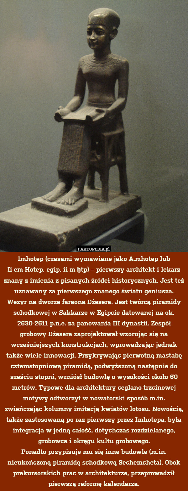 Imhotep (czasami wymawiane jako A.mhotep lub Ii-em-Hotep, egip. ii-m-ḥtp) – pierwszy architekt i lekarz znany z imienia z pisanych źródeł historycznych. Jest też uznawany za pierwszego znanego światu geniusza. Wezyr na dworze faraona Dżesera. Jest twórcą piramidy schodkowej w Sakkarze w Egipcie datowanej na ok. 2630-2611 p.n.e. za panowania III dynastii. Zespół grobowy Dżesera zaprojektował wzorując się na wcześniejszych konstrukcjach, wprowadzając jednak także wiele innowacji. Przykrywając pierwotną mastabę czterostopniową piramidą, podwyższoną następnie do sześciu stopni, wzniósł budowlę o wysokości około 60 metrów. Typowe dla architektury ceglano-trzcinowej motywy odtworzył w nowatorski sposób m.in. zwieńczając kolumny imitacją kwiatów lotosu. Nowością, także zastosowaną po raz pierwszy przez Imhotepa, była integracja w jedną całość, dotychczas rozdzielanego, grobowca i okręgu kultu grobowego.
Ponadto przypisuje mu się inne budowle (m.in. nieukończoną piramidę schodkową Sechemcheta). Obok prekursorskich prac w architekturze, przeprowadził pierwszą reformę kalendarza. 
