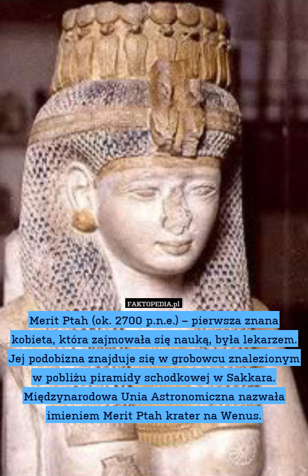 Merit Ptah (ok. 2700 p.n.e.) – pierwsza znana kobieta, która zajmowała się nauką, była lekarzem. Jej podobizna znajduje się w grobowcu znalezionym w pobliżu piramidy schodkowej w Sakkara.
Międzynarodowa Unia Astronomiczna nazwała imieniem Merit Ptah krater na Wenus. 