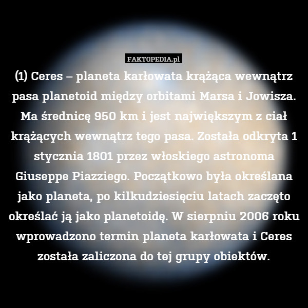 (1) Ceres – planeta karłowata krążąca wewnątrz pasa planetoid między orbitami Marsa i Jowisza. Ma średnicę 950 km i jest największym z ciał krążących wewnątrz tego pasa. Została odkryta 1 stycznia 1801 przez włoskiego astronoma Giuseppe Piazziego. Początkowo była określana jako planeta, po kilkudziesięciu latach zaczęto określać ją jako planetoidę. W sierpniu 2006 roku wprowadzono termin planeta karłowata i Ceres została zaliczona do tej grupy obiektów. 