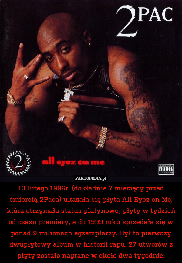 13 lutego 1996r. (dokładnie 7 miesięcy przed śmiercią 2Paca) ukazała się płyta All Eyez on Me, która otrzymała status platynowej płyty w tydzień od czasu premiery, a do 1999 roku sprzedała się w ponad 9 milionach egzemplarzy. Był to pierwszy dwupłytowy album w historii rapu. 27 utworów z płyty zostało nagrane w około dwa tygodnie. 