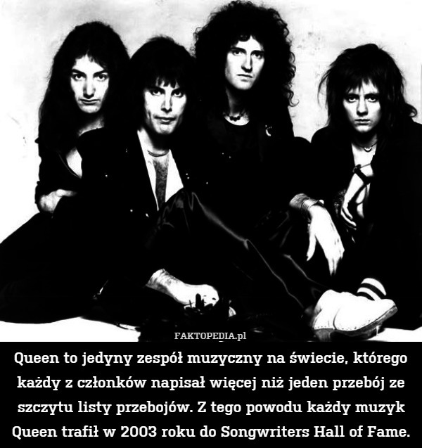 Queen to jedyny zespół muzyczny na świecie, którego każdy z członków napisał więcej niż jeden przebój ze szczytu listy przebojów. Z tego powodu każdy muzyk Queen trafił w 2003 roku do Songwriters Hall of Fame. 