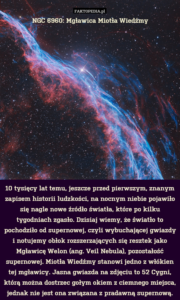 NGC 6960: Mgławica Miotła Wiedźmy















10 tysięcy lat temu, jeszcze przed pierwszym, znanym zapisem historii ludzkości, na nocnym niebie pojawiło się nagle nowe źródło światła, które po kilku tygodniach zgasło. Dzisiaj wiemy, że światło to pochodziło od supernowej, czyli wybuchającej gwiazdy i notujemy obłok rozszerzających się resztek jako Mgławicę Welon (ang. Veil Nebula), pozostałość supernowej. Miotła Wiedźmy stanowi jedno z włókien tej mgławicy. Jasna gwiazda na zdjęciu to 52 Cygni, którą można dostrzec gołym okiem z ciemnego miejsca, jednak nie jest ona związana z pradawną supernową. 