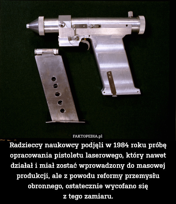 Radzieccy naukowcy podjęli w 1984 roku próbę opracowania pistoletu laserowego, który nawet działał i miał zostać wprowadzony do masowej produkcji, ale z powodu reformy przemysłu obronnego, ostatecznie wycofano się
z tego zamiaru. 
