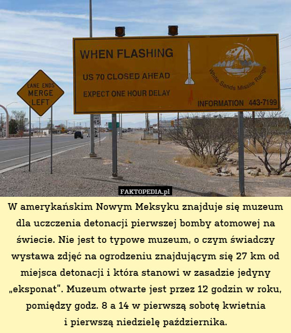 W amerykańskim Nowym Meksyku znajduje się muzeum dla uczczenia detonacji pierwszej bomby atomowej na świecie. Nie jest to typowe muzeum, o czym świadczy wystawa zdjęć na ogrodzeniu znajdującym się 27 km od miejsca detonacji i która stanowi w zasadzie jedyny „eksponat”. Muzeum otwarte jest przez 12 godzin w roku, pomiędzy godz. 8 a 14 w pierwszą sobotę kwietnia
i pierwszą niedzielę października. 