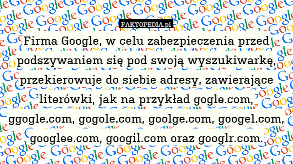 Firma Google, w celu zabezpieczenia przed podszywaniem się pod swoją wyszukiwarkę, przekierowuje do siebie adresy, zawierające literówki, jak na przykład gogle.com, ggogle.com, gogole.com, goolge.com, googel.com, googlee.com, googil.com oraz googlr.com. 