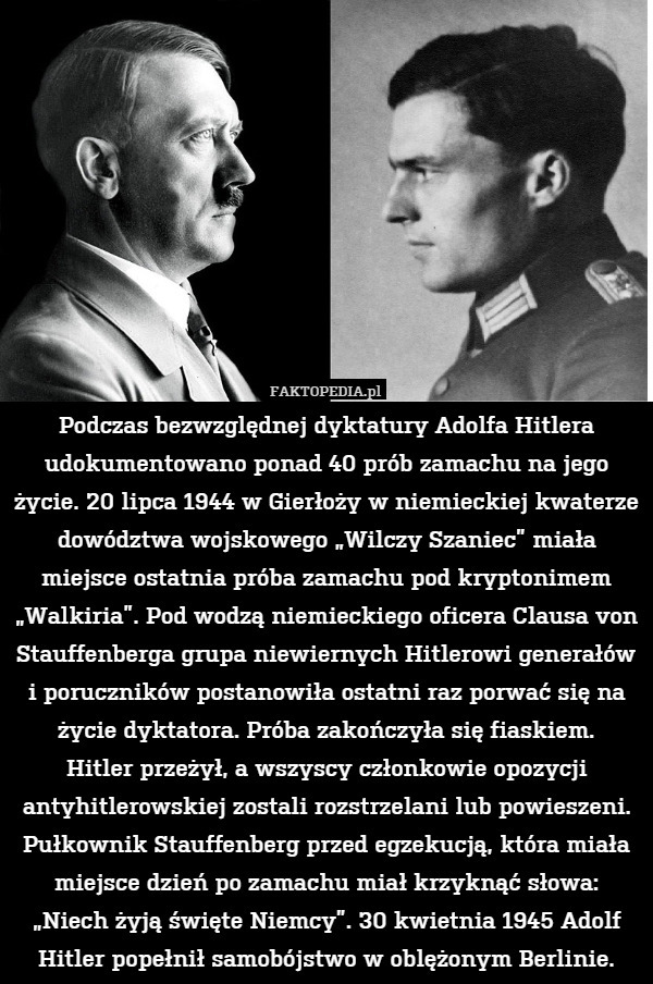 Podczas bezwzględnej dyktatury Adolfa Hitlera udokumentowano ponad 40 prób zamachu na jego życie. 20 lipca 1944 w Gierłoży w niemieckiej kwaterze dowództwa wojskowego „Wilczy Szaniec” miała miejsce ostatnia próba zamachu pod kryptonimem „Walkiria”. Pod wodzą niemieckiego oficera Clausa von Stauffenberga grupa niewiernych Hitlerowi generałów i poruczników postanowiła ostatni raz porwać się na życie dyktatora. Próba zakończyła się fiaskiem.
Hitler przeżył, a wszyscy członkowie opozycji antyhitlerowskiej zostali rozstrzelani lub powieszeni. Pułkownik Stauffenberg przed egzekucją, która miała miejsce dzień po zamachu miał krzyknąć słowa: „Niech żyją święte Niemcy”. 30 kwietnia 1945 Adolf Hitler popełnił samobójstwo w oblężonym Berlinie. 