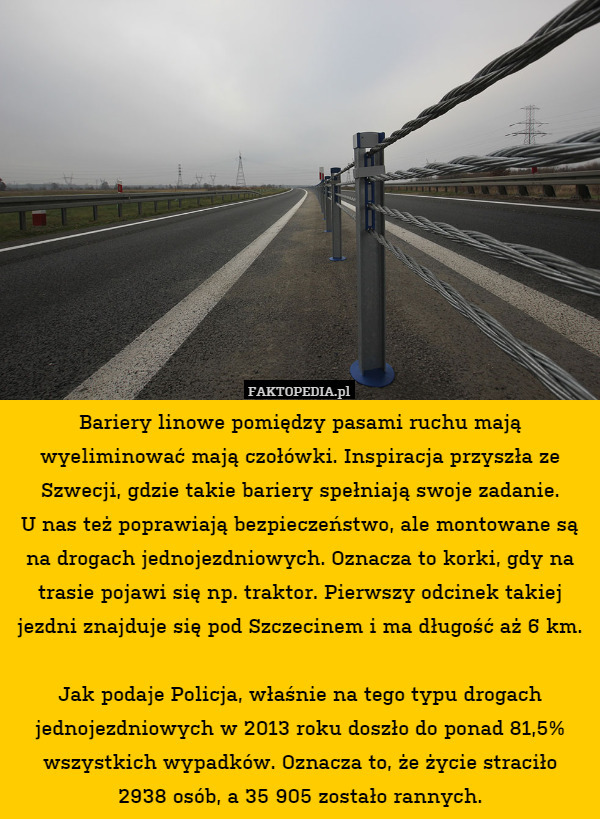 Bariery linowe pomiędzy pasami ruchu mają wyeliminować mają czołówki. Inspiracja przyszła ze Szwecji, gdzie takie bariery spełniają swoje zadanie.
U nas też poprawiają bezpieczeństwo, ale montowane są na drogach jednojezdniowych. Oznacza to korki, gdy na trasie pojawi się np. traktor. Pierwszy odcinek takiej jezdni znajduje się pod Szczecinem i ma długość aż 6 km.

Jak podaje Policja, właśnie na tego typu drogach jednojezdniowych w 2013 roku doszło do ponad 81,5% wszystkich wypadków. Oznacza to, że życie straciło
2938 osób, a 35 905 zostało rannych. 