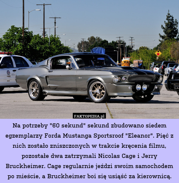 Na potrzeby "60 sekund" sekund zbudowano siedem egzemplarzy Forda Mustanga Sportsroof "Eleanor". Pięć z nich zostało zniszczonych w trakcie kręcenia filmu, pozostałe dwa zatrzymali Nicolas Cage i Jerry Bruckheimer. Cage regularnie jeździ swoim samochodem po mieście, a Bruckheimer boi się usiąść za kierownicą. 