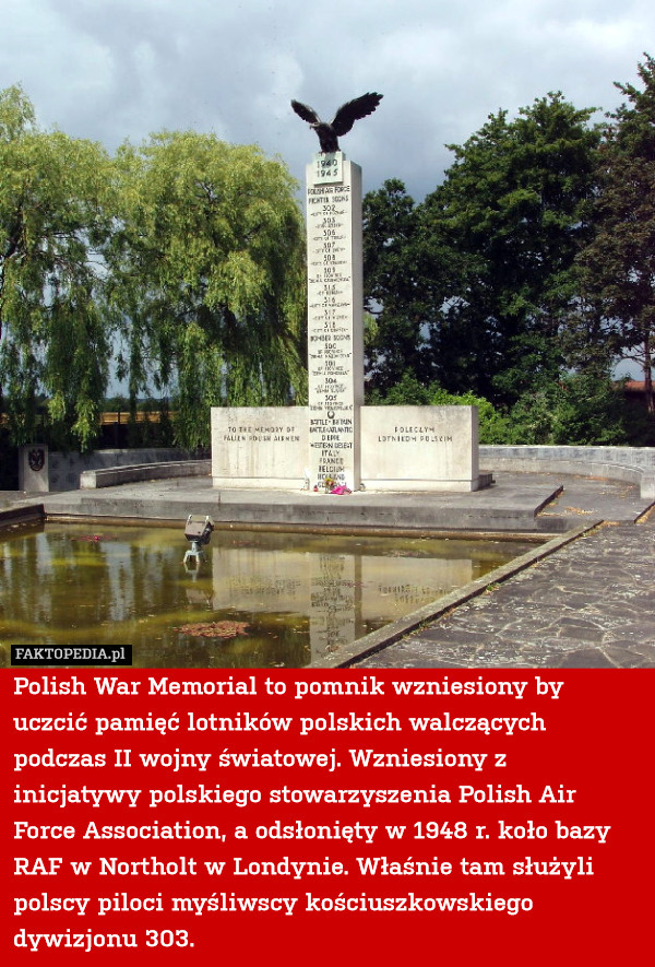 Polish War Memorial to pomnik wzniesiony by uczcić pamięć lotników polskich walczących podczas II wojny światowej. Wzniesiony z inicjatywy polskiego stowarzyszenia Polish Air Force Association, a odsłonięty w 1948 r. koło bazy RAF w Northolt w Londynie. Właśnie tam służyli polscy piloci myśliwscy kościuszkowskiego dywizjonu 303. 