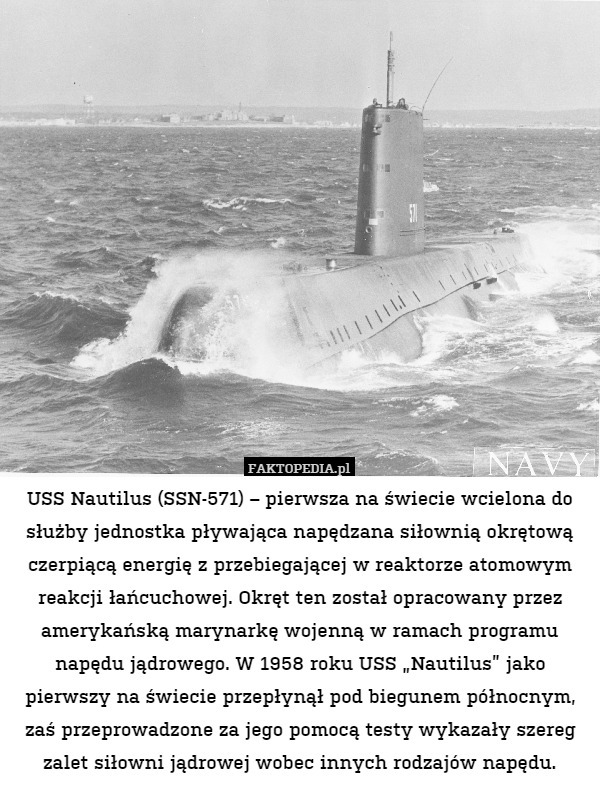 USS Nautilus (SSN-571) – pierwsza na świecie wcielona do służby jednostka pływająca napędzana siłownią okrętową czerpiącą energię z przebiegającej w reaktorze atomowym reakcji łańcuchowej. Okręt ten został opracowany przez amerykańską marynarkę wojenną w ramach programu napędu jądrowego. W 1958 roku USS „Nautilus” jako pierwszy na świecie przepłynął pod biegunem północnym, zaś przeprowadzone za jego pomocą testy wykazały szereg zalet siłowni jądrowej wobec innych rodzajów napędu. 