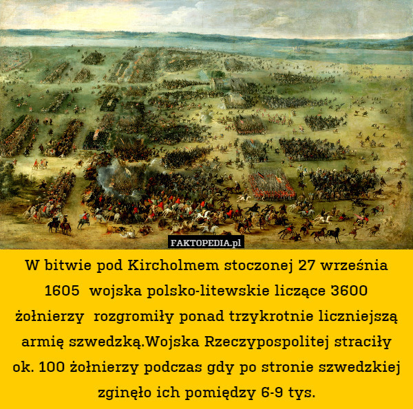 W bitwie pod Kircholmem stoczonej 27 września 1605  wojska polsko-litewskie liczące 3600 żołnierzy  rozgromiły ponad trzykrotnie liczniejszą armię szwedzką.Wojska Rzeczypospolitej straciły ok. 100 żołnierzy podczas gdy po stronie szwedzkiej zginęło ich pomiędzy 6-9 tys. 