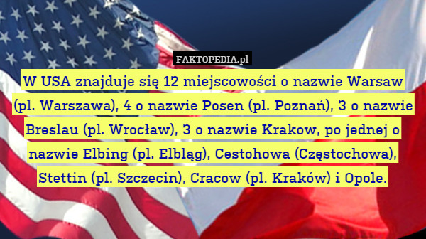 W USA znajduje się 12 miejscowości o nazwie Warsaw
(pl. Warszawa), 4 o nazwie Posen (pl. Poznań), 3 o nazwie Breslau (pl. Wrocław), 3 o nazwie Krakow, po jednej o nazwie Elbing (pl. Elbląg), Cestohowa (Częstochowa), Stettin (pl. Szczecin), Cracow (pl. Kraków) i Opole. 