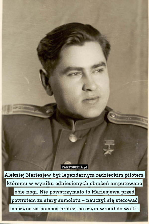 Aleksiej Mariesjew był legendarnym radzieckim pilotem, któremu w wyniku odniesionych obrażeń amputowano obie nogi. Nie powstrzymało to Mariesjewa przed powrotem za stery samolotu – nauczył się sterować maszyną za pomocą protez, po czym wrócił do walki. 