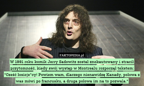 W 1991 roku komik Jerry Sadowitz został znokautowany i stracił przytomność, kiedy swój występ w Montrealu rozpoczął tekstem:
"Cześć łosioje*cy! Powiem wam, dlaczego nienawidzę Kanady, połowa z was mówi po francusku, a druga połowa im na to pozwala." 