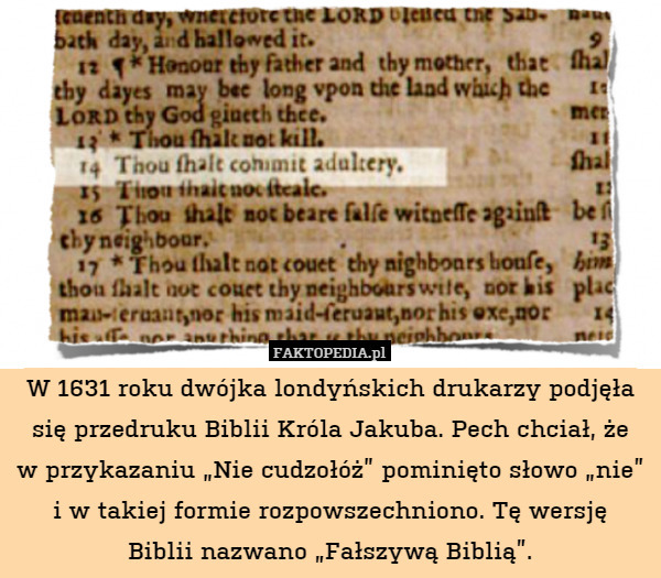 W 1631 roku dwójka londyńskich drukarzy podjęła się przedruku Biblii Króla Jakuba. Pech chciał, że
w przykazaniu „Nie cudzołóż” pominięto słowo „nie” i w takiej formie rozpowszechniono. Tę wersję
Biblii nazwano „Fałszywą Biblią”. 