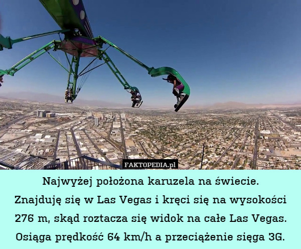 Najwyżej położona karuzela na świecie.
Znajduję się w Las Vegas i kręci się na wysokości
276 m, skąd roztacza się widok na całe Las Vegas.
Osiąga prędkość 64 km/h a przeciążenie sięga 3G. 