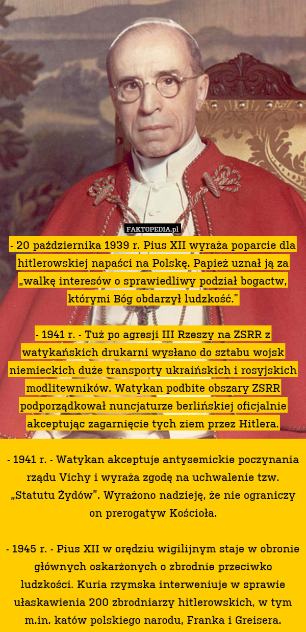 - 20 października 1939 r. Pius XII wyraża poparcie dla hitlerowskiej napaści na Polskę. Papież uznał ją za „walkę interesów o sprawiedliwy podział bogactw, którymi Bóg obdarzył ludzkość.”

- 1941 r. - Tuż po agresji III Rzeszy na ZSRR z watykańskich drukarni wysłano do sztabu wojsk niemieckich duże transporty ukraińskich i rosyjskich modlitewników. Watykan podbite obszary ZSRR podporządkował nuncjaturze berlińskiej oficjalnie akceptując zagarnięcie tych ziem przez Hitlera.

- 1941 r. - Watykan akceptuje antysemickie poczynania rządu Vichy i wyraża zgodę na uchwalenie tzw. „Statutu Żydów”. Wyrażono nadzieję, że nie ograniczy on prerogatyw Kościoła.

- 1945 r. - Pius XII w orędziu wigilijnym staje w obronie głównych oskarżonych o zbrodnie przeciwko ludzkości. Kuria rzymska interweniuje w sprawie ułaskawienia 200 zbrodniarzy hitlerowskich, w tym m.in. katów polskiego narodu, Franka i Greisera. 