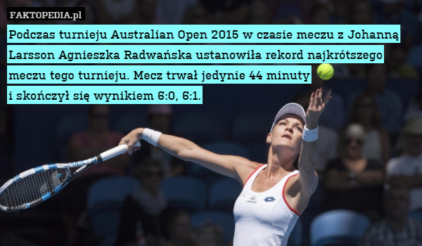 Podczas turnieju Australian Open 2015 w czasie meczu z Johanną Larsson Agnieszka Radwańska ustanowiła rekord najkrótszego meczu tego turnieju. Mecz trwał jedynie 44 minuty
i skończył się wynikiem 6:0, 6:1. 