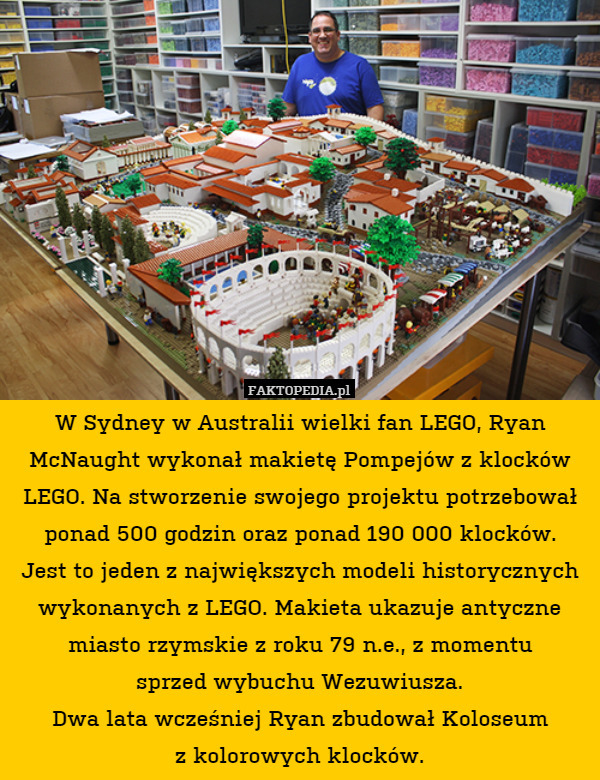 W Sydney w Australii wielki fan LEGO, Ryan McNaught wykonał makietę Pompejów z klocków LEGO. Na stworzenie swojego projektu potrzebował ponad 500 godzin oraz ponad 190 000 klocków.
Jest to jeden z największych modeli historycznych wykonanych z LEGO. Makieta ukazuje antyczne miasto rzymskie z roku 79 n.e., z momentu
sprzed wybuchu Wezuwiusza.
Dwa lata wcześniej Ryan zbudował Koloseum
z kolorowych klocków. 