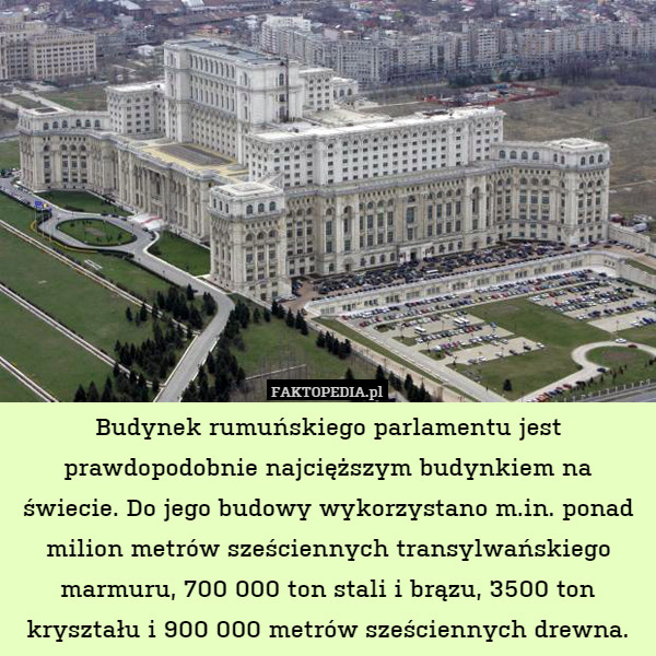 Budynek rumuńskiego parlamentu jest prawdopodobnie najcięższym budynkiem na świecie. Do jego budowy wykorzystano m.in. ponad milion metrów sześciennych transylwańskiego marmuru, 700 000 ton stali i brązu, 3500 ton kryształu i 900 000 metrów sześciennych drewna. 