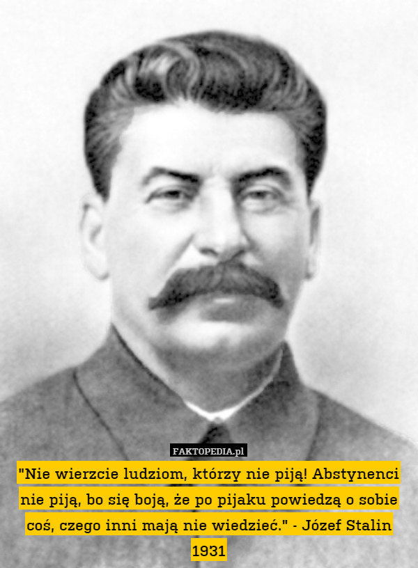 "Nie wierzcie ludziom, którzy nie piją! Abstynenci nie piją, bo się boją, że po pijaku powiedzą o sobie coś, czego inni mają nie wiedzieć." - Józef Stalin 1931 