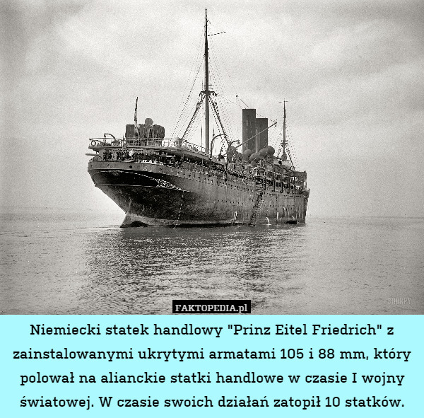 Niemiecki statek handlowy "Prinz Eitel Friedrich" z zainstalowanymi ukrytymi armatami 105 i 88 mm, który polował na alianckie statki handlowe w czasie I wojny światowej. W czasie swoich działań zatopił 10 statków. 