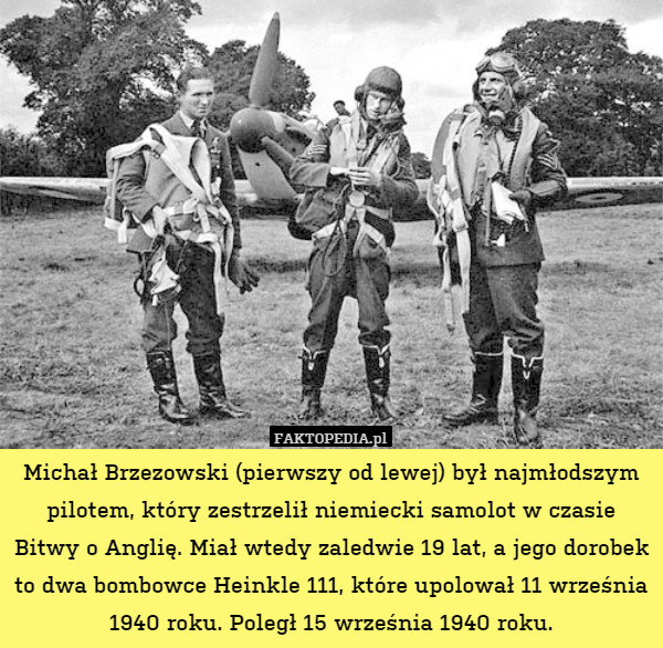 Michał Brzezowski (pierwszy od lewej) był najmłodszym pilotem, który zestrzelił niemiecki samolot w czasie Bitwy o Anglię. Miał wtedy zaledwie 19 lat, a jego dorobek to dwa bombowce Heinkle 111, które upolował 11 września 1940 roku. Poległ 15 września 1940 roku. 