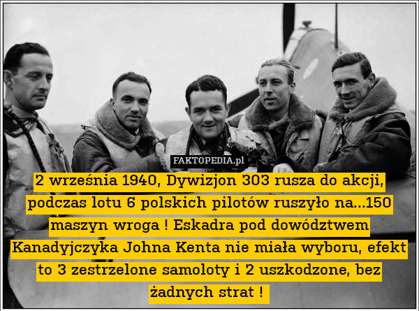 2 września 1940, Dywizjon 303 rusza do akcji, podczas lotu 6 polskich pilotów ruszyło na...150 maszyn wroga ! Eskadra pod dowództwem Kanadyjczyka Johna Kenta nie miała wyboru, efekt to 3 zestrzelone samoloty i 2 uszkodzone, bez żadnych strat ! 