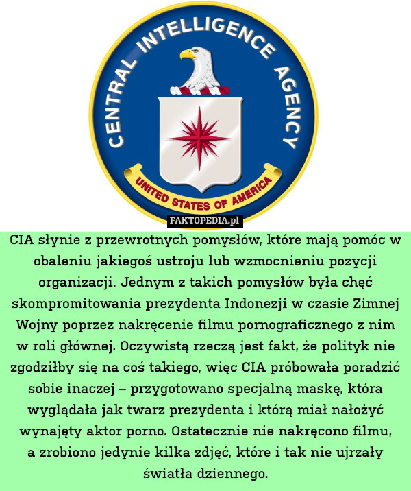 CIA słynie z przewrotnych pomysłów, które mają pomóc w obaleniu jakiegoś ustroju lub wzmocnieniu pozycji organizacji. Jednym z takich pomysłów była chęć skompromitowania prezydenta Indonezji w czasie Zimnej Wojny poprzez nakręcenie filmu pornograficznego z nim w roli głównej. Oczywistą rzeczą jest fakt, że polityk nie zgodziłby się na coś takiego, więc CIA próbowała poradzić sobie inaczej – przygotowano specjalną maskę, która wyglądała jak twarz prezydenta i którą miał nałożyć wynajęty aktor porno. Ostatecznie nie nakręcono filmu,
a zrobiono jedynie kilka zdjęć, które i tak nie ujrzały światła dziennego. 