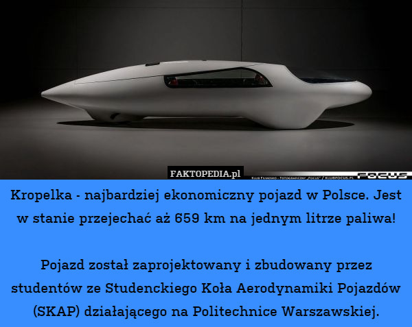 Kropelka - najbardziej ekonomiczny pojazd w Polsce. Jest w stanie przejechać aż 659 km na jednym litrze paliwa!

Pojazd został zaprojektowany i zbudowany przez studentów ze Studenckiego Koła Aerodynamiki Pojazdów (SKAP) działającego na Politechnice Warszawskiej. 
