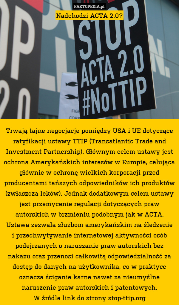 Nadchodzi ACTA 2.0?










Trwają tajne negocjacje pomiędzy USA i UE dotyczące ratyfikacji ustawy TTIP (Transatlantic Trade and Investment Partnership). Głównym celem ustawy jest ochrona Amerykańskich interesów w Europie, celująca głównie w ochronę wielkich korporacji przed producentami tańszych odpowiedników ich produktów (zwłaszcza leków). Jednak dodatkowym celem ustawy jest przemycenie regulacji dotyczących praw autorskich w brzmieniu podobnym jak w ACTA. Ustawa zezwala służbom amerykańskim na śledzenie
i przechwytywanie internetowej aktywności osób podejrzanych o naruszanie praw autorskich bez nakazu oraz przenosi całkowitą odpowiedzialność za dostęp do danych na użytkownika, co w praktyce oznacza ściganie karne nawet za nieumyślne naruszenie praw autorskich i patentowych.
W źródle link do strony stop-ttip.org 