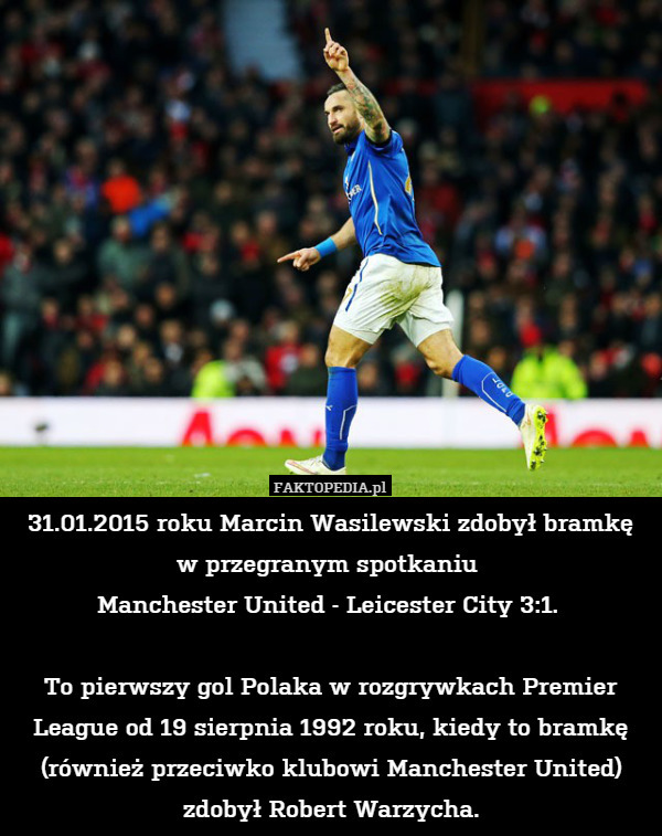 31.01.2015 roku Marcin Wasilewski zdobył bramkę
w przegranym spotkaniu 
Manchester United - Leicester City 3:1. 

To pierwszy gol Polaka w rozgrywkach Premier League od 19 sierpnia 1992 roku, kiedy to bramkę (również przeciwko klubowi Manchester United) zdobył Robert Warzycha. 