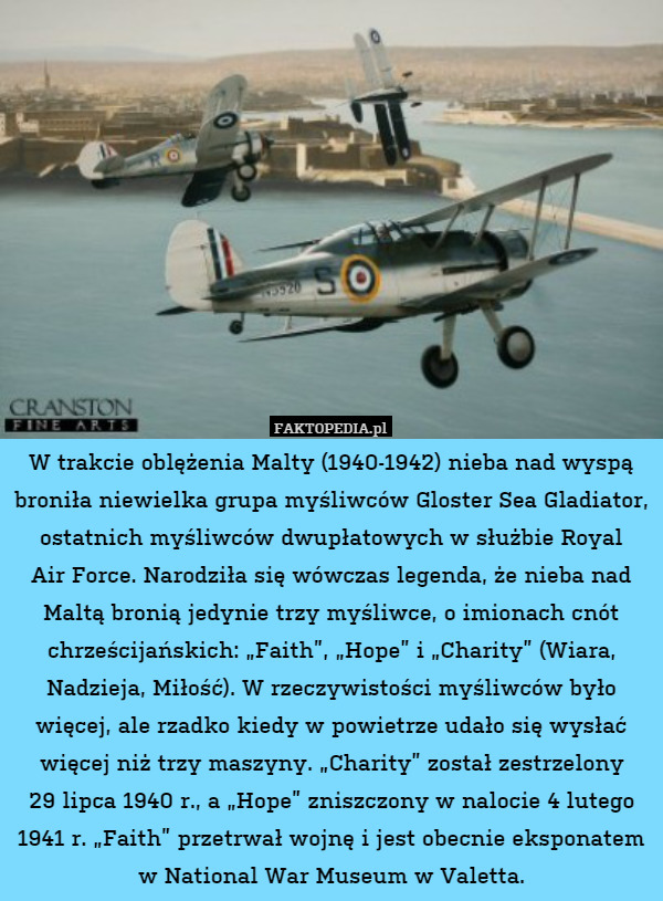 W trakcie oblężenia Malty (1940-1942) nieba nad wyspą broniła niewielka grupa myśliwców Gloster Sea Gladiator, ostatnich myśliwców dwupłatowych w służbie Royal
Air Force. Narodziła się wówczas legenda, że nieba nad
Maltą bronią jedynie trzy myśliwce, o imionach cnót chrześcijańskich: „Faith”, „Hope” i „Charity” (Wiara, Nadzieja, Miłość). W rzeczywistości myśliwców było więcej, ale rzadko kiedy w powietrze udało się wysłać więcej niż trzy maszyny. „Charity” został zestrzelony
29 lipca 1940 r., a „Hope” zniszczony w nalocie 4 lutego 1941 r. „Faith” przetrwał wojnę i jest obecnie eksponatem w National War Museum w Valetta. 