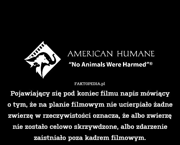 Pojawiający się pod koniec filmu napis mówiący
o tym, że na planie filmowym nie ucierpiało żadne zwierzę w rzeczywistości oznacza, że albo zwierzę nie zostało celowo skrzywdzone, albo zdarzenie zaistniało poza kadrem filmowym. 