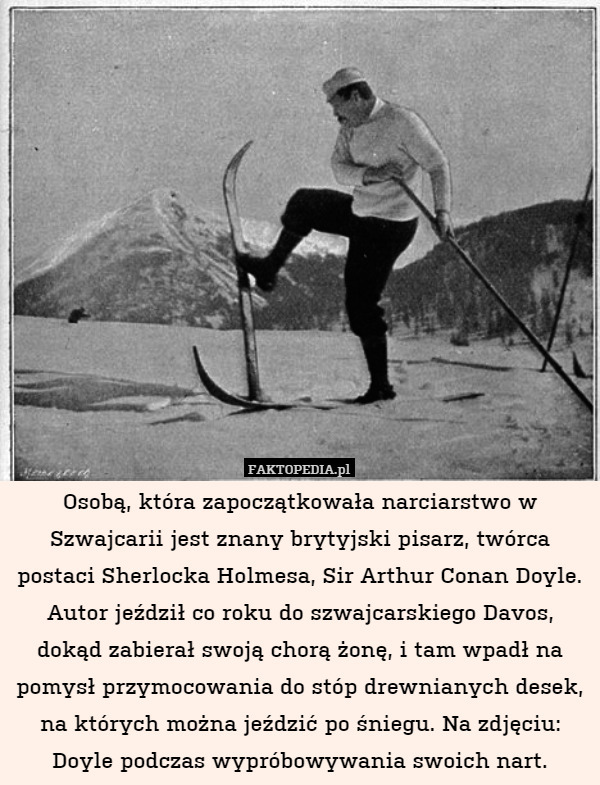 Osobą, która zapoczątkowała narciarstwo w Szwajcarii jest znany brytyjski pisarz, twórca postaci Sherlocka Holmesa, Sir Arthur Conan Doyle. Autor jeździł co roku do szwajcarskiego Davos, dokąd zabierał swoją chorą żonę, i tam wpadł na pomysł przymocowania do stóp drewnianych desek, na których można jeździć po śniegu. Na zdjęciu: Doyle podczas wypróbowywania swoich nart. 