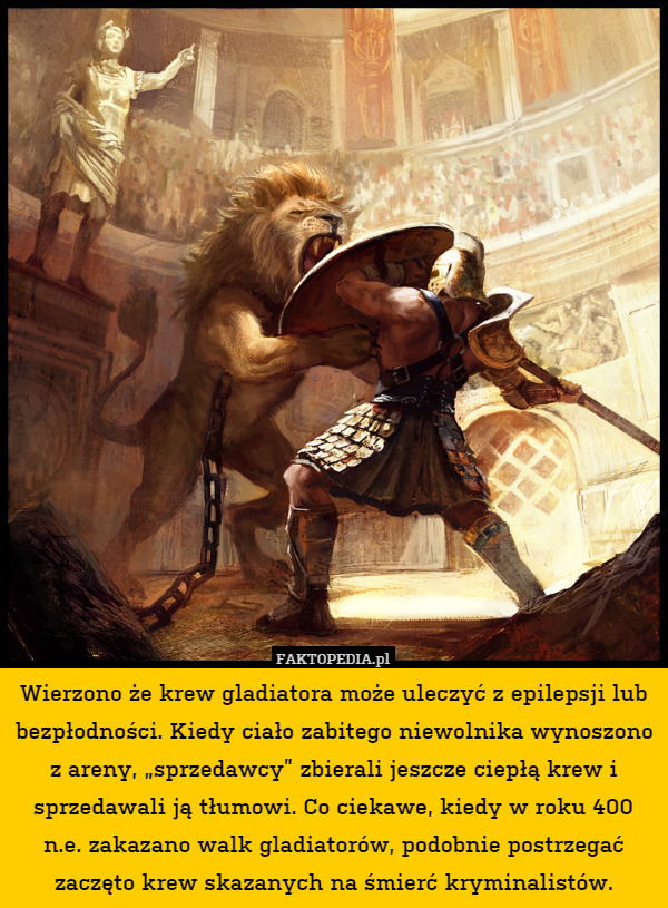 Wierzono że krew gladiatora może uleczyć z epilepsji lub bezpłodności. Kiedy ciało zabitego niewolnika wynoszono z areny, „sprzedawcy” zbierali jeszcze ciepłą krew i sprzedawali ją tłumowi. Co ciekawe, kiedy w roku 400 n.e. zakazano walk gladiatorów, podobnie postrzegać zaczęto krew skazanych na śmierć kryminalistów. 