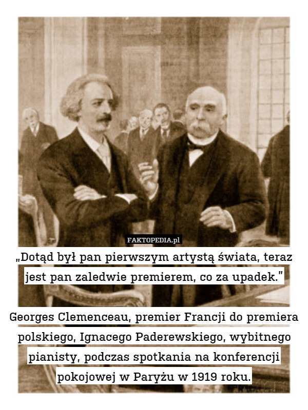 „Dotąd był pan pierwszym artystą świata, teraz jest pan zaledwie premierem, co za upadek.”

Georges Clemenceau, premier Francji do premiera polskiego, Ignacego Paderewskiego, wybitnego pianisty, podczas spotkania na konferencji pokojowej w Paryżu w 1919 roku. 
