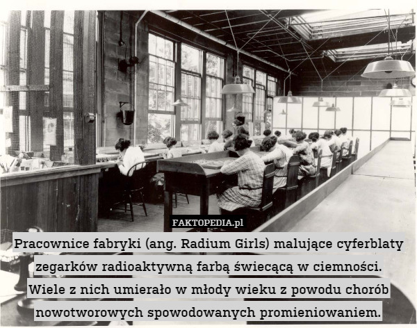 Pracownice fabryki (ang. Radium Girls) malujące cyferblaty zegarków radioaktywną farbą świecącą w ciemności.
Wiele z nich umierało w młody wieku z powodu chorób nowotworowych spowodowanych promieniowaniem. 