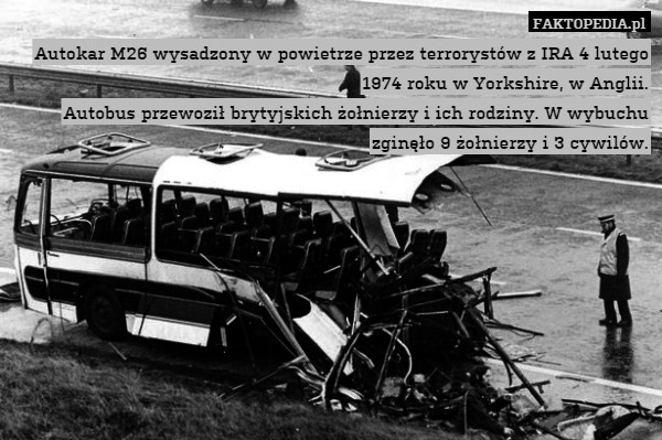 Autokar M26 wysadzony w powietrze przez terrorystów z IRA 4 lutego 1974 roku w Yorkshire, w Anglii.
Autobus przewoził brytyjskich żołnierzy i ich rodziny. W wybuchu zginęło 9 żołnierzy i 3 cywilów. 
