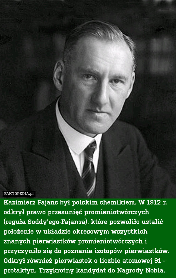 Kazimierz Fajans był polskim chemikiem. W 1912 r. odkrył prawo przesunięć promieniotwórczych (reguła Soddy'ego-Fajansa), które pozwoliło ustalić położenie w układzie okresowym wszystkich znanych pierwiastków promieniotwórczych i przyczyniło się do poznania izotopów pierwiastków. Odkrył również pierwiastek o liczbie atomowej 91 - protaktyn. Trzykrotny kandydat do Nagrody Nobla. 