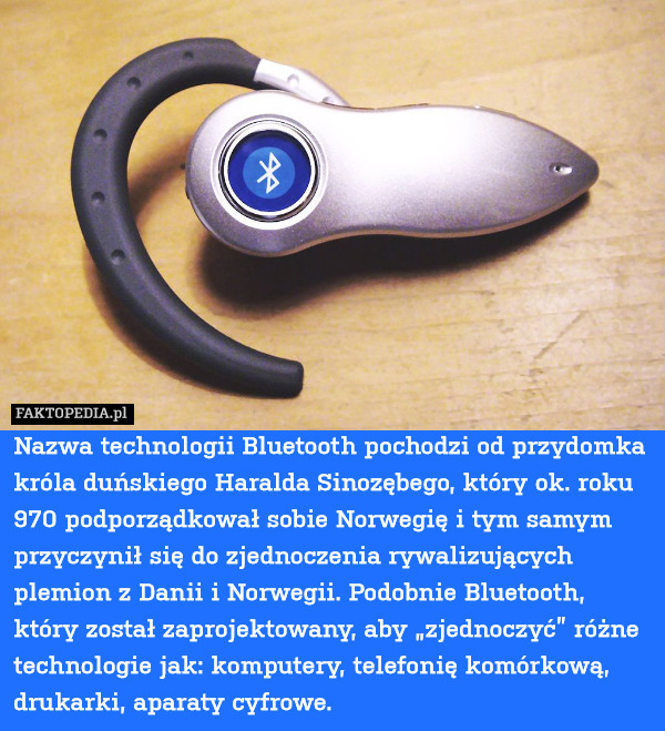 Nazwa technologii Bluetooth pochodzi od przydomka króla duńskiego Haralda Sinozębego, który ok. roku 970 podporządkował sobie Norwegię i tym samym przyczynił się do zjednoczenia rywalizujących plemion z Danii i Norwegii. Podobnie Bluetooth, który został zaprojektowany, aby „zjednoczyć” różne technologie jak: komputery, telefonię komórkową, drukarki, aparaty cyfrowe. 