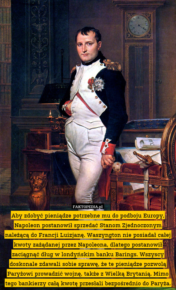 Aby zdobyć pieniądze potrzebne mu do podboju Europy, Napoleon postanowił sprzedać Stanom Zjednoczonym należącą do Francji Luizjanę. Waszyngton nie posiadał całej kwoty zażądanej przez Napoleona, dlatego postanowił zaciągnąć dług w londyńskim banku Barings. Wszyscy doskonale zdawali sobie sprawę, że te pieniądze pozwolą Paryżowi prowadzić wojnę, także z Wielką Brytanią. Mimo tego bankierzy całą kwotę przesłali bezpośrednio do Paryża. 
