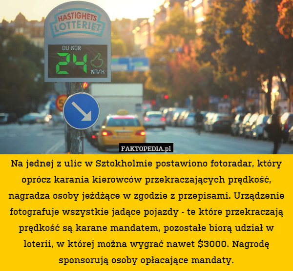 Na jednej z ulic w Sztokholmie postawiono fotoradar, który oprócz karania kierowców przekraczających prędkość, nagradza osoby jeżdżące w zgodzie z przepisami. Urządzenie fotografuje wszystkie jadące pojazdy - te które przekraczają prędkość są karane mandatem, pozostałe biorą udział w loterii, w której można wygrać nawet $3000. Nagrodę sponsorują osoby opłacające mandaty. 