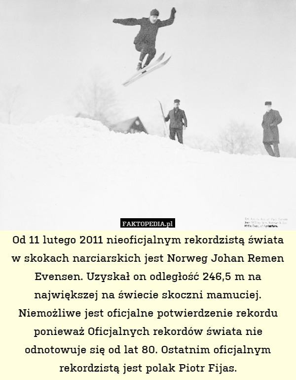Od 11 lutego 2011 nieoficjalnym rekordzistą świata w skokach narciarskich jest Norweg Johan Remen Evensen. Uzyskał on odległość 246,5 m na największej na świecie skoczni mamuciej. Niemożliwe jest oficjalne potwierdzenie rekordu ponieważ Oficjalnych rekordów świata nie odnotowuje się od lat 80. Ostatnim oficjalnym rekordzistą jest polak Piotr Fijas. 