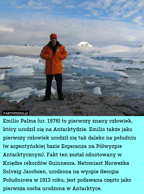 Emilio Palma (ur. 1978) to pierwszy znany człowiek, który urodził się na Antarktydzie. Emilio także jako pierwszy człowiek urodził się tak daleko na południu (w argentyńskiej bazie Esperanza na Półwyspie Antarktycznym). Fakt ten został odnotowany w Księdze rekordów Guinnessa. Natomiast Norweżka Solveig Jacobsen, urodzona na wyspie Georgia Południowa w 1913 roku, jest podawana często jako pierwsza osoba urodzona w Antarktyce. 