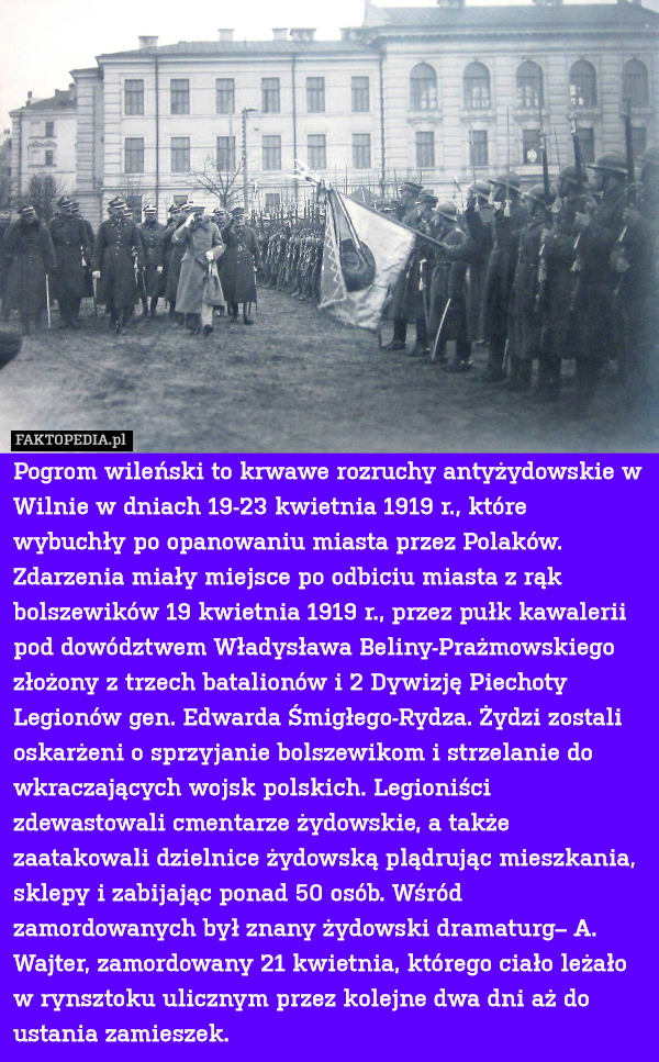 Pogrom wileński to krwawe rozruchy antyżydowskie w Wilnie w dniach 19-23 kwietnia 1919 r., które wybuchły po opanowaniu miasta przez Polaków. Zdarzenia miały miejsce po odbiciu miasta z rąk bolszewików 19 kwietnia 1919 r., przez pułk kawalerii pod dowództwem Władysława Beliny-Prażmowskiego złożony z trzech batalionów i 2 Dywizję Piechoty Legionów gen. Edwarda Śmigłego-Rydza. Żydzi zostali oskarżeni o sprzyjanie bolszewikom i strzelanie do wkraczających wojsk polskich. Legioniści zdewastowali cmentarze żydowskie, a także zaatakowali dzielnice żydowską plądrując mieszkania, sklepy i zabijając ponad 50 osób. Wśród zamordowanych był znany żydowski dramaturg– A. Wajter, zamordowany 21 kwietnia, którego ciało leżało w rynsztoku ulicznym przez kolejne dwa dni aż do ustania zamieszek. 
