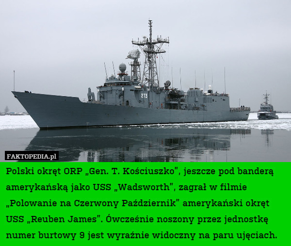 Polski okręt ORP „Gen. T. Kościuszko”, jeszcze pod banderą amerykańską jako USS „Wadsworth”, zagrał w filmie „Polowanie na Czerwony Październik” amerykański okręt USS „Reuben James”. Ówcześnie noszony przez jednostkę numer burtowy 9 jest wyraźnie widoczny na paru ujęciach. 