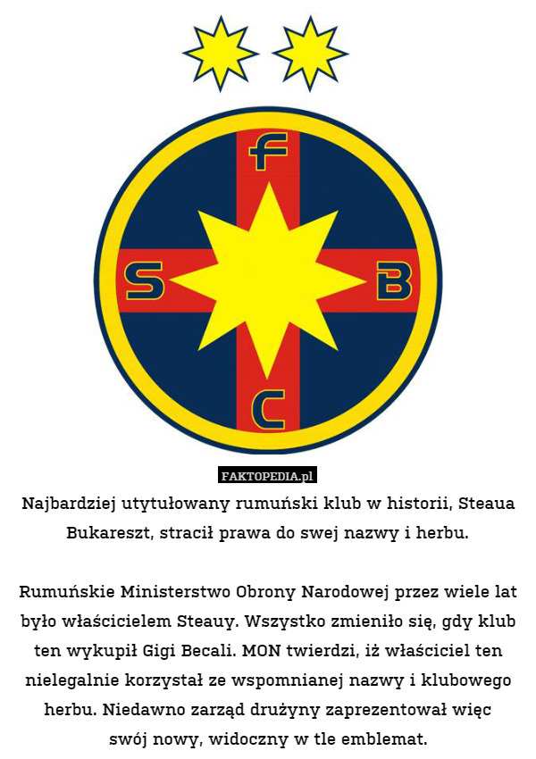 Najbardziej utytułowany rumuński klub w historii, Steaua Bukareszt, stracił prawa do swej nazwy i herbu.

Rumuńskie Ministerstwo Obrony Narodowej przez wiele lat było właścicielem Steauy. Wszystko zmieniło się, gdy klub ten wykupił Gigi Becali. MON twierdzi, iż właściciel ten nielegalnie korzystał ze wspomnianej nazwy i klubowego herbu. Niedawno zarząd drużyny zaprezentował więc
swój nowy, widoczny w tle emblemat. 