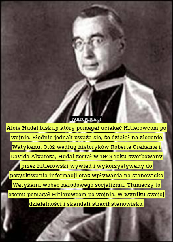 Alois Hudal,biskup który pomagał uciekać Hitlerowcom po wojnie. Błędnie jednak uważa się, że działał na zlecenie Watykanu. Otóż według historyków Roberta Grahama i Davida Alvareza, Hudal został w 1943 roku zwerbowany przez hitlerowski wywiad i wykorzystywany do pozyskiwania informacji oraz wpływania na stanowisko Watykanu wobec narodowego socjalizmu. Tłumaczy to czemu pomagał Hitlerowcom po wojnie. W wyniku swojej działalności i skandali stracił stanowisko. 
